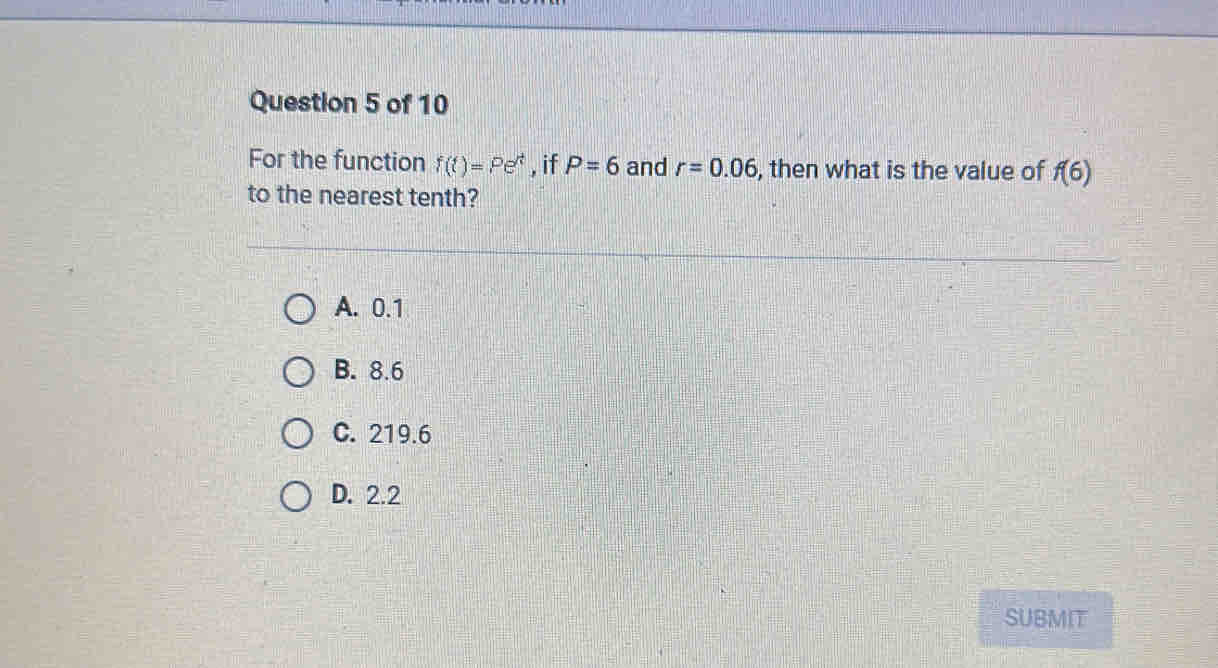 For the function f(t)=Pe^t , if P=6 and r=0.06 , then what is the value of f(6)
to the nearest tenth?
A. 0.1
B. 8.6
C. 219.6
D. 2.2
SUBMIT