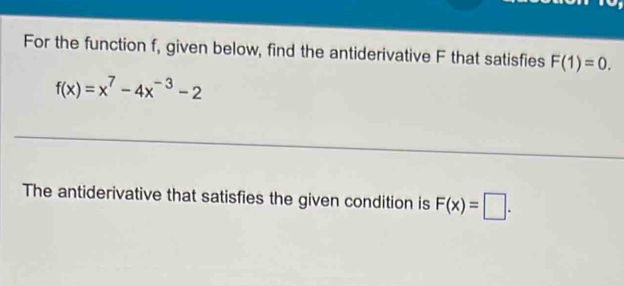 For the function f, given below, find the antiderivative F that satisfies F(1)=0.
f(x)=x^7-4x^(-3)-2
The antiderivative that satisfies the given condition is F(x)=□.