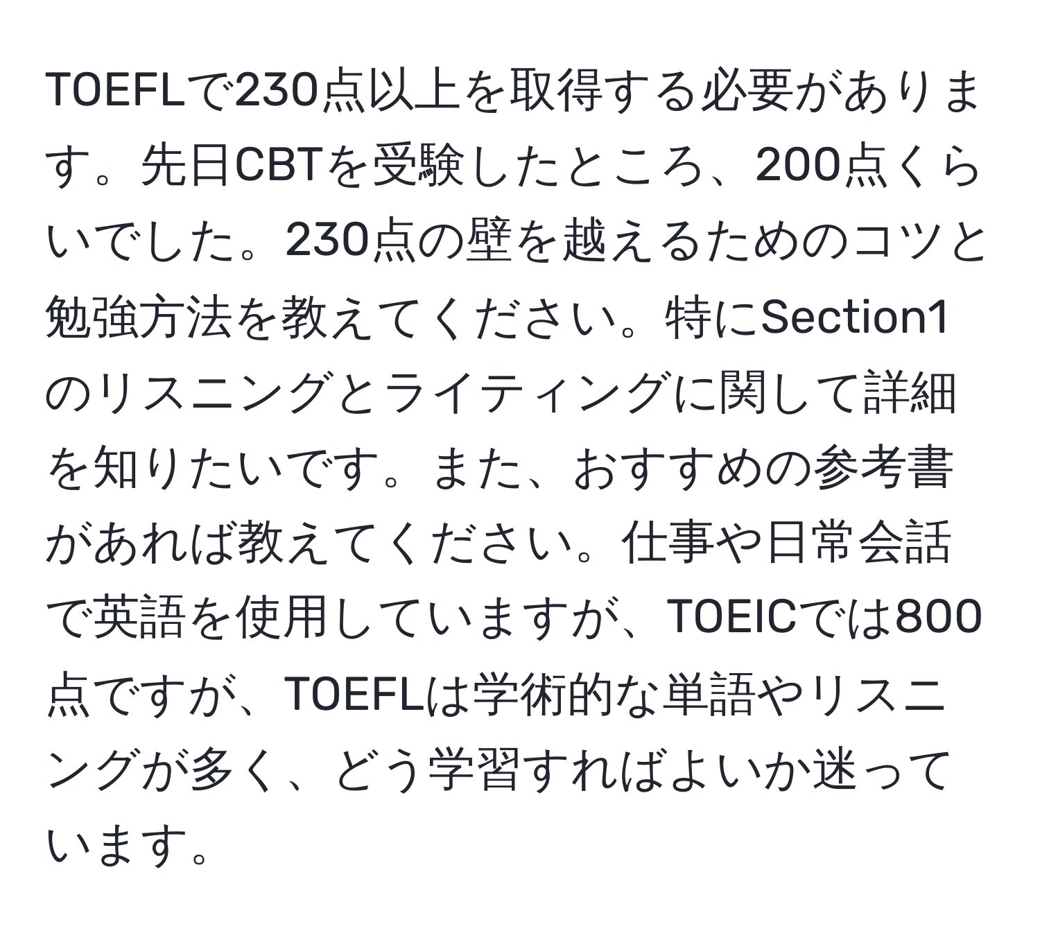 TOEFLで230点以上を取得する必要があります。先日CBTを受験したところ、200点くらいでした。230点の壁を越えるためのコツと勉強方法を教えてください。特にSection1のリスニングとライティングに関して詳細を知りたいです。また、おすすめの参考書があれば教えてください。仕事や日常会話で英語を使用していますが、TOEICでは800点ですが、TOEFLは学術的な単語やリスニングが多く、どう学習すればよいか迷っています。