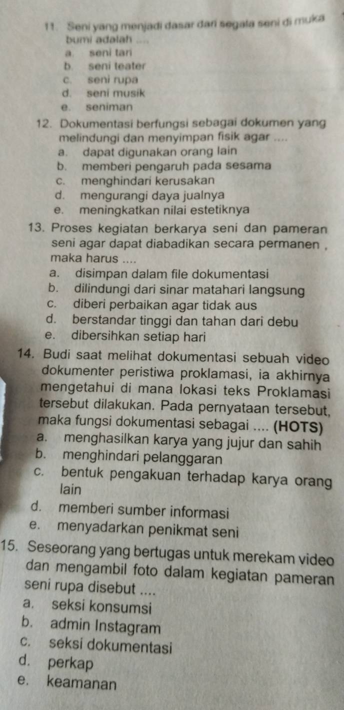 Seni yang menjadi dasar dari segala seni di muka
bumi adalah ,, ,,
a seni tari
b. seni teater
c. seni rupa
d. seni musik
e. seniman
12. Dokumentasi berfungsi sebagai dokumen yang
melindungi dan menyimpan fisik agar ....
a. dapat digunakan orang lain
b. memberi pengaruh pada sesama
c. menghindari kerusakan
d. mengurangi daya jualnya
e. meningkatkan nilai estetiknya
13. Proses kegiatan berkarya seni dan pameran
seni agar dapat diabadikan secara permanen .
maka harus …..
a. disimpan dalam file dokumentasi
b. dilindungi dari sinar matahari langsung
c. diberi perbaikan agar tidak aus
d. berstandar tinggi dan tahan dari debu
e. dibersihkan setiap hari
14. Budi saat melihat dokumentasi sebuah video
dokumenter peristiwa proklamasi, ia akhirnya
mengetahui di mana lokasi teks Proklamasi
tersebut dilakukan. Pada pernyataan tersebut,
maka fungsi dokumentasi sebagai .... (HOTS)
a. menghasilkan karya yang jujur dan sahih
b. menghindari pelanggaran
c. bentuk pengakuan terhadap karya orang
lain
d. memberi sumber informasi
e. menyadarkan penikmat seni
15. Seseorang yang bertugas untuk merekam video
dan mengambil foto dalam kegiatan pameran
seni rupa disebut ....
a. seksi konsumsi
b. admin Instagram
c. seksi dokumentasi
d. perkap
e. keamanan