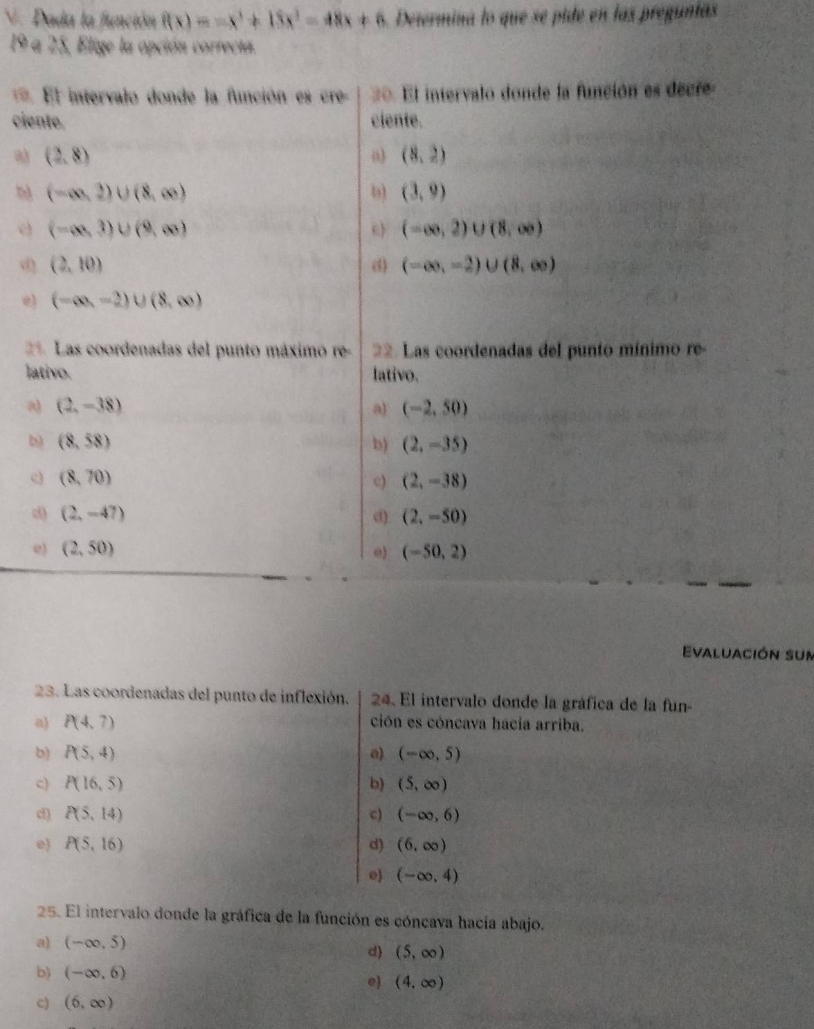 Dada la función f(x)=-x^3+15x^3-48x+6 Determina lo que se pide en las pregunas
19 a 25, Elige la opción correcta.
= El intervalo donde la función es cre 20. El intervalo donde la función es decre
ciente. ciente.
a) (2,8) (8,2)
()
(-∈fty ,2)∪ (8,∈fty )
b) (3,9)
(-∈fty ,3)∪ (9,∈fty )
c (-∈fty ,2)∪ (8,∈fty )
d (2,10)
() (-∈fty ,-2)∪ (8,∈fty )
e) (-∈fty ,-2)∪ (8,∈fty )
21 Las coordenadas del punto máximo re- 22. Las coordenadas del punto mínimo re
lativo. lativo.
a (2,-38)
a) (-2,50)
b) (8,58) b) (2,-35)
(8,70)
c) (2,-38)
d) (2,-47) d) (2,-50)
e (2,50)
e) (-50,2)
Evaluación sun
23. Las coordenadas del punto de inflexión. 24. El intervalo donde la gráfica de la fun
a) P(4,7) ción es cóncava hacia arriba.
b) P(5,4) a) (-∈fty ,5)
c) P(16,5) b) (5,∈fty )
d P(5,14)
c) (-∈fty ,6)
0) P(5,16) d) (6,∈fty )
e) (-∈fty ,4)
25. El intervalo donde la gráfica de la función es cóncava hacía abajo.
a) (-∈fty ,5)
d) (5,∈fty )
b (-∈fty ,6)
e) (4,∈fty )
c) (6,∈fty )