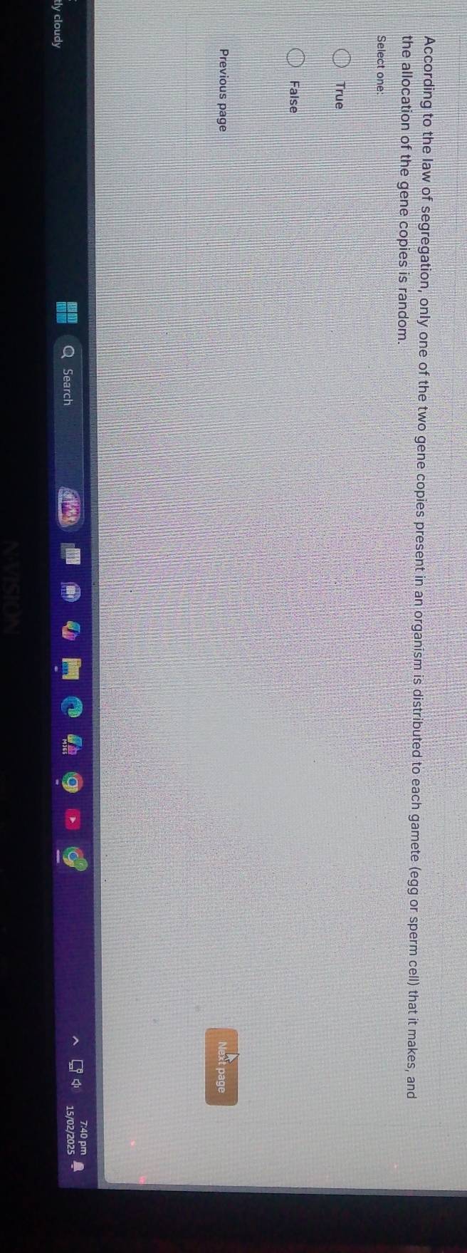 According to the law of segregation, only one of the two gene copies present in an organism is distributed to each gamete (egg or sperm cell) that it makes, and
the allocation of the gene copies is random
Select one
True
False
Previous page
Next page
7:40 pm
Search
/02/2025 a
tly cloudy
