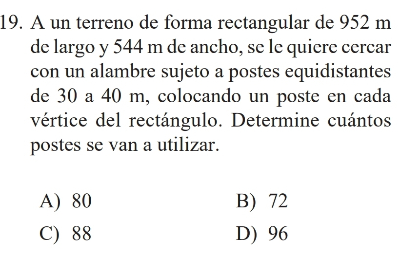 A un terreno de forma rectangular de 952 m
de largo y 544 m de ancho, se le quiere cercar
con un alambre sujeto a postes equidistantes
de 30 a 40 m, colocando un poste en cada
vértice del rectángulo. Determine cuántos
postes se van a utilizar.
A) 80 B) 72
C) 88 D) 96