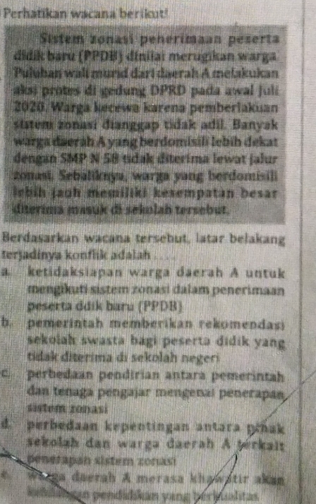 Perhatikan wacana berikut!
Sistem zonasi penerimaan peserta
didik baru (PPDB) dinilai merugikan warga
Puluban wall murid dari daerah A metakukan
aks) protes di gedung DPRD pada awal juli
2020, Warga kecewa karena pemberlakuan
ststem zonasi dianggap tidak adil. Banyak
warga daerah A yang berdomisili lebiḥ dekat
dengan SMP N 58 tidak diterima lewat jalur
zonast. Sebaliknya, warga yang berdomisili
lebih jaoh memiliki kesempatan besar 
diterima masuk di sekolah tersebut.
Berdasarkan wacana tersebut, latar belakang
terjadinya konflik adalah . .
a ketidaksiapan warga daerah A untuk
mengikuti sistem zonasi dalam penerimaan
peserta ddik baru (PPDB)
b. pemerintah memberikan rekomendasi
sekolah swasta bagi peserta didik yang
tidak diterima di sekolah negeri
c. perbedaan pendirian antara pemerintah
dan ténaga pengajar mengenal penerapan
sistem zonasi
d. perbedaan kepentingan antara płhak
sekolah dan warga daerah A Şérkais
penerapan sistem zonasi
Warga daerah A merasa khawatir akan
kiddang an pendidkam yang beribualitas