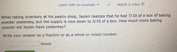 Learn with an example or Watch a video ⑥ 
While taking inventory at his pastry shop, Jaylen realizes that he had 7/10 of a box of baking 
powder yesterday, but the supply is now down to 3/10 of a box. How much more baking 
powder did Jaylen have yesterday? 
Write your answer as a fraction or as a whole or mixed number. 
□ boxes