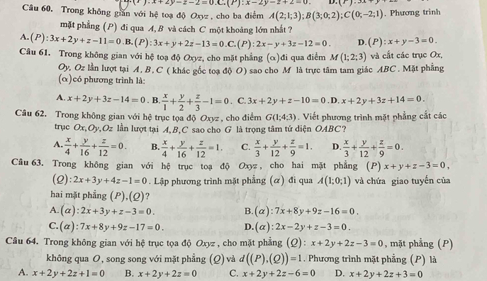 (^x).x+2y-2-2equiv 0.C.(P):x-2y-z+2=0. D. (r).3x
Câu 60. Trong không gián với hệ toạ độ Oxyz , cho ba điểm A(2;1;3);B(3;0;2);C(0;-2;1). Phương trình
mặt phẳng (P) đi qua A, B và cách C một khoảng lớn nhất ?
A. (P):3x+2y+z-11=0.B (P): 3x+y+2z-13=0.C.(P):2x-y+3z-12=0. D.(P): :x+y-3=0.
Câu 61. Trong không gian với hệ toạ độ Oxyz, cho mặt phẳng (α)đi qua điểm M(1;2;3) và cắt các trục Ox,
Oy, Oz lần lượt tại A, B, C ( khác gốc toa độ O) sao cho Mô là trực tâm tam giác ABC . Mặt phẳng
(α)có phương trình là:
A. x+2y+3z-14=0. B.  x/1 + y/2 + z/3 -1=0. C. 3x+2y+z-10=0 D. x+2y+3z+14=0.
Câu 62. Trong không gian với hệ trục tọa độ Oxyz , cho điểm G(1;4;3). Viết phương trình mặt phẳng cắt các
trục Ox,Oy, Oz lần lượt tại A, B,C sao cho G là trọng tâm tứ diện OABC ?
A.  x/4 + y/16 + z/12 =0. B.  x/4 + y/16 + z/12 =1. C.  x/3 + y/12 + z/9 =1. D.  x/3 + y/12 + z/9 =0.
Câu 63. Trong không gian với hệ trục toạ độ Oxyz, cho hai mặt phẳng (P) x+y+z-3=0,
(2): 2x+3y+4z-1=0. Lập phương trình mặt phẳng (α) đi qua A(1;0;1) và chứa giao tuyến của
hai mặt phẳng (P),(Q)?
A.(a): 2x+3y+z-3=0. B. (alpha ) ):7x+8y+9z-16=0.
C.(α): 7x+8y+9z-17=0. D.(α): 2x-2y+z-3=0.
Câu 64. Trong không gian với hệ trục tọa độ Oxyz , cho mặt phẳng (Q): x+2y+2z-3=0 , mặt phẳng (P)
không qua O, song song với mặt phẳng (Q) và d((P),(Q))=1. Phương trình mặt phẳng (P) là
A. x+2y+2z+1=0 B. x+2y+2z=0 C. x+2y+2z-6=0 D. x+2y+2z+3=0