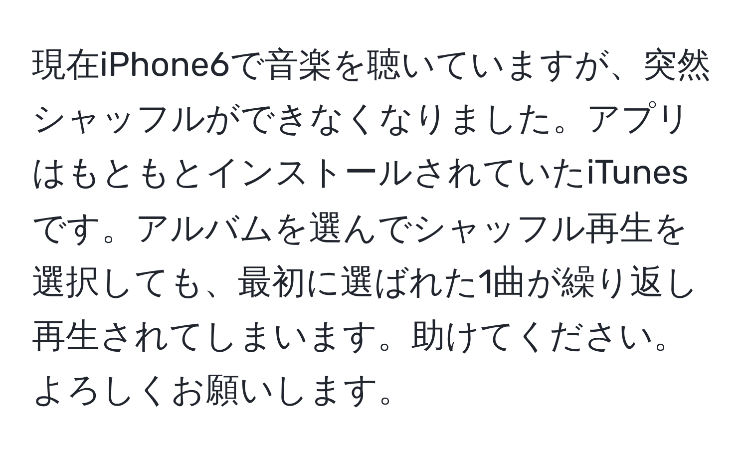 現在iPhone6で音楽を聴いていますが、突然シャッフルができなくなりました。アプリはもともとインストールされていたiTunesです。アルバムを選んでシャッフル再生を選択しても、最初に選ばれた1曲が繰り返し再生されてしまいます。助けてください。よろしくお願いします。