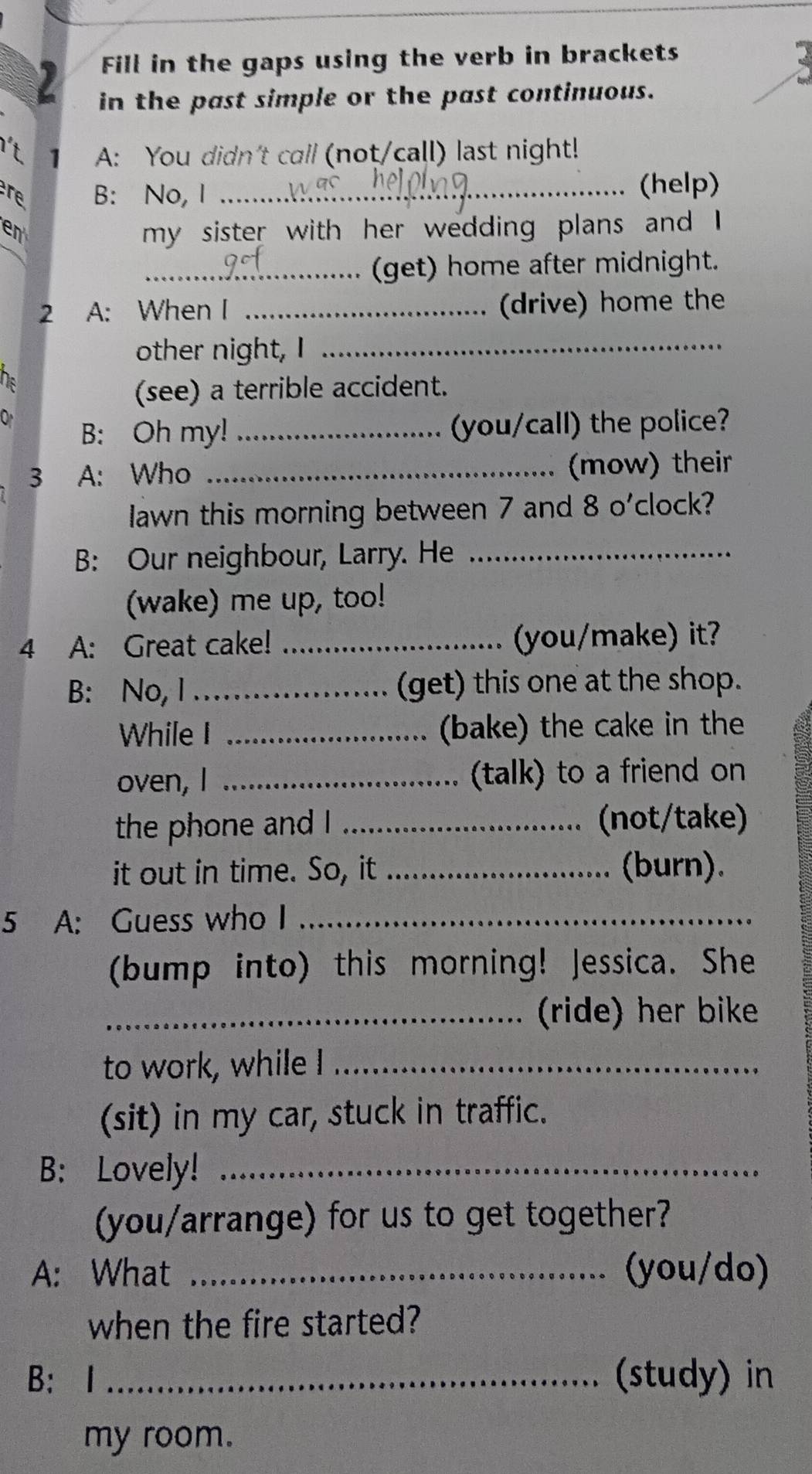 Fill in the gaps using the verb in brackets 
in the past simple or the past continuous. 
't A: You didn't call (not/call) last night! 
re B: No, I_ 
(help) 
en 
my sister with her wedding plans and I 
_(get) home after midnight. 
2 A: When I _(drive) home the 
other night, I_ 
(see) a terrible accident. 
B: Oh my! _(you/call) the police? 
3 A: Who _(mow) their 
Iawn this morning between 7 and 8 o'clock? 
B: Our neighbour, Larry. He_ 
(wake) me up, too! 
4 A: Great cake! _you/make) it? 
B: No, I _(get) this one at the shop. 
While I _(bake) the cake in the 
oven, I _(talk) to a friend on 
the phone and I _(not/take) 
it out in time. So, it _(burn). 
5 A: Guess who I_ 
(bump into) this morning! Jessica. She 
_(ride) her bike 
to work, while I_ 
(sit) in my car, stuck in traffic. 
B: Lovely!_ 
(you/arrange) for us to get together? 
A: What _(you/do) 
when the fire started? 
B: I _(study) in 
my room.