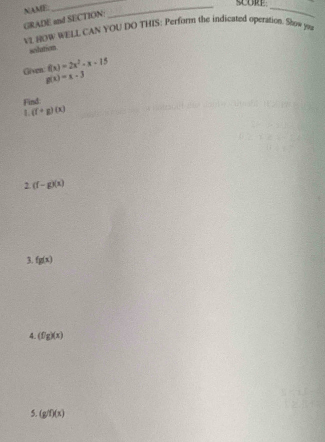 NAME. 
_ 
_SCORE 
GRADE and SECTION: 
_ 
V2 HOW WELL CAN YOU DO THIS: Perform the indicated operation. Show you 
solution .
f(x)=2x^2-x-15
Given g(x)=x-3
Find: 
1 (f+g)(x)
2. (f-g)(x)
3. fg(x)
4. (f/g)(x)
5. (g/f)(x)