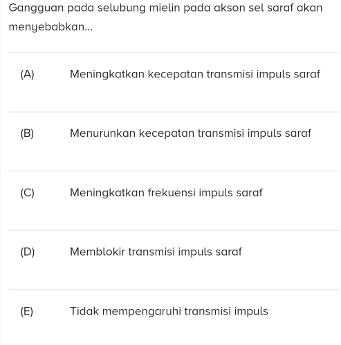 Gangguan pada selubung mielin pada akson sel saraf akan
menyebabkan...
_
(A) Meningkatkan kecepatan transmisi impuls saraf
_
(B) Menurunkan kecepatan transmisi impuls saraf
_
(C) Meningkatkan frekuensi impuls saraf
_
(D) Memblokir transmisi impuls saraf
_
(E) Tidak mempengaruhi transmisi impuls