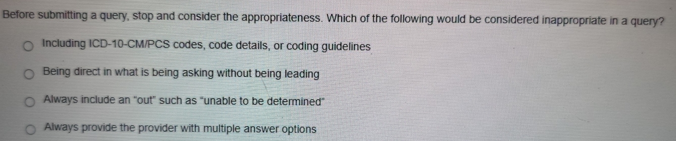 Before submitting a query, stop and consider the appropriateness. Which of the following would be considered inappropriate in a query?
Including ICD- 10-CM /PCS codes, code details, or coding guidelines
Being direct in what is being asking without being leading
Always include an “out” such as “unable to be determined”
Always provide the provider with multiple answer options