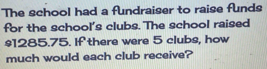 The school had a fundraiser to raise funds 
for the school's clubs. The school raised
$1285.75. If there were 5 clubs, how 
much would each club receive?