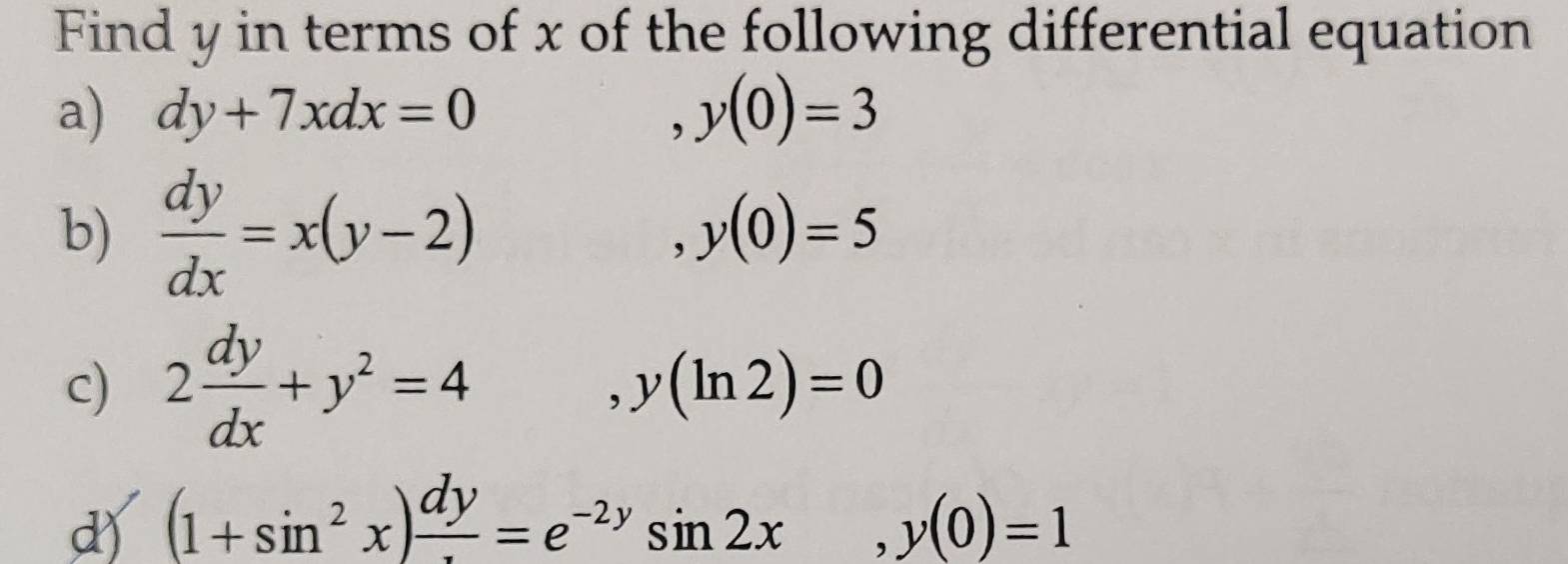 Find y in terms of x of the following differential equation
a) dy+7xdx=0 y(0)=3
b)  dy/dx =x(y-2) y(0)=5
c) 2 dy/dx +y^2=4 ,y(ln 2)=0
d) (1+sin^2x)frac dy=e^(-2y)sin 2x, y(0)=1