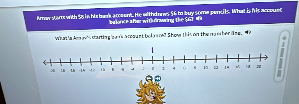 Arnav starts with $8 in his bank account. He withdraws $6 to buy some pencils. What is his account 
balance after withdrawing the $6? • 
What is Arnav's starting bank account balance? Show this on the number line. 
n