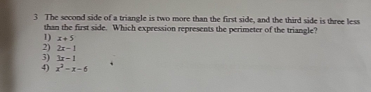 The second side of a triangle is two more than the first side, and the third side is three less
than the first side. Which expression represents the perimeter of the triangle?
1) x+5
2) 2x-1
3) 3x-1
4) x^2-x-6