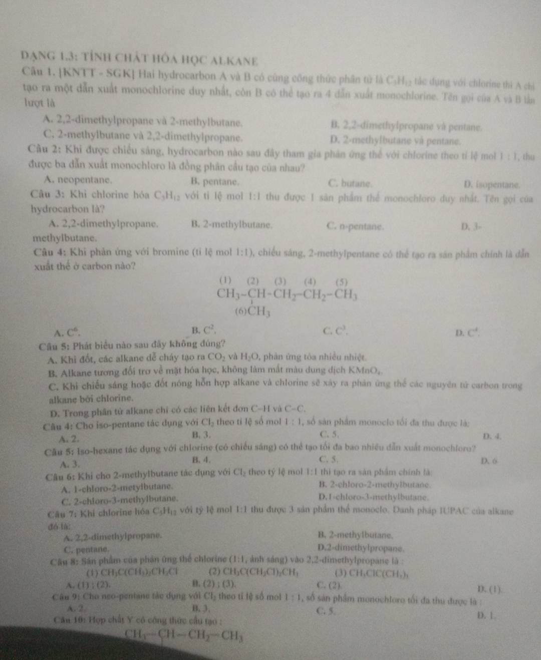 đạng 1.3: tỉnh chát hóa học alKane
Câu 1. [KNTT - SGK] Hai hydrocarbon A và B có cùng công thức phân tử là C_3H_12 tác dụng với chlorine thì A chỉ
tạo ra một dẫn xuất monochlorine duy nhất, còn B có thể tạo ra 4 dẫn xuất monochlorine. Tên gọi của A và B lần
lượt là
A. 2,2-dimethylpropane và 2-methylbutane. B. 2,2-dimethylpropane và pentane.
C. 2-methylbutane và 2,2-dimethylpropane. D. 2-methylbutane và pentane.
Cầu 2: Khi được chiếu sảng, hydrocarbon nào sau đây tham gia phân ứng thể với chlorine theo tí lệ mol 1:1 , thu
được ba dẫn xuất monochloro là đồng phân cầu tạo của nhau?
A. neopentane. B. pentane. C. butane D. isopentane.
Câu 3: Khỉ chlorine hóa C_3H_12 với tì lệ mol 1:1 thu được 1 sân phẩm thể monochloro duy nhất. Tên gọi của
hydrocarbon là?
A. 2,2-dimethylpropane. B. 2-methylbutane. C. n-pentane. D. 3-
methylbutane.
Câu 4: Khi phản ứng với bromine (tỉ lệ mol 1:1) , chiều sáng, 2-methylpentane có thể tạo ra sản phẩm chính là dẫn
xuất thế ở carbon nào?
(1) (2) (3) (4) (5)
CH_3-CH-CH_2-CH_2-CH_3
(6) CH_3
A. C^6. B. C^2, C. C^3. D. C^4.
Câu 5: Phát biểu nào sau đây không đúng?
A. Khi đốt, các alkane dễ cháy tạo ra CO_2 yà H_2O , phản ứng tóa nhiều nhiệt.
B. Alkane tương đối trơ về mặt hóa học, không làm mắt màu dung dịch KMn O_4
C. Khi chiếu sáng hoặc đốt nóng hỗn hợp alkane và chlorine sẽ xây ra phản ứng thể các nguyên tử carbon trong
alkane bởi chlorine.
D. Trong phân tử alkane chi có các liên kết đơn C-H và C-C.
Câu 4: Cho iso-pentane tác dụng với Cl_2 theo tỉ lệ số mol 1:1 , số sản phẩm monoclo tối đa thu được là:
A. 2.
B. 3. C. 5. D. 4.
Cầu 5: Iso-hexane tác dụng với chlorine (có chiều sáng) có thể tạo tối đa bao nhiều dẫn xuất monochloro?
A. 3. B. 4. C. 5. D. 6
Câu 6: Khi cho 2-methylbutane tác dụng với Cl_2 theo tý lệ mol 1:1 thì tạo ra sản phẩm chính là:
A. 1-chloro-2-metylbutane. B. 2-chloro-2-methylbutane.
C. 2-chloro-3-methylbutane.
D. 1-chloro-3-methylbutane.
Câu 7: Khi chlorine hóa C_5H_12 với tỷ lệ mol 1:1 thu được 3 sản phẩm thể monoclo. Danh pháp IUPAC của alkane
đó là:
A. 2,2-dimethylpropane. B. 2-methylbutane.
C. pentane. D.2-dimethylpropane.
Câu 8: Sân phẩm của phản ứng thể chlorine (1:1 , ảnh sáng) vào 2,2-dimethylpropane là :
(1) CH_3C(CH_3)_2CH_2Cl (2) CH_3C(CH_2Cl)_2CH_3 (3) CH_3ClC(CH_3)_3
A. (1):(2). D. (2);(3). C. (21 D. (1).
Câu 9: Cho neo-pentane tác dụng với Cl_2 theo tǐ lệ số mol l:1 , số sản phẩm monochloro tối đa thu được là :
A. 2 B. 3. C. 5.
Cău 10: Hợp chất Y có công thức cầu tạo :
D. 1.
CH_3-CH-CH_2-CH_3