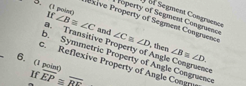 of Segment Congruence
5. (1 point) If ∠ B≌ ∠ C and ∠ C≌ ∠ D
Toperty of Segment Congruence
exive Property of Segment Congruence
_
, then ∠ B≌ ∠ D.
a. Transitive Property of Angle Congruence
b. Symmetric Property of Angle Congruence
6. (1 point)
c. Reflexive Property of Angle Congn
If overline EP≌ overline BF