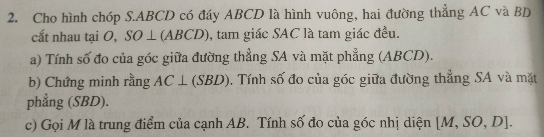 Cho hình chóp S. ABCD có đáy ABCD là hình vuông, hai đường thẳng AC và BD
cắt nhau tại O, SO⊥ (ABCD) ), tam giác SAC là tam giác đều. 
a) Tính số đo của góc giữa đường thẳng SA và mặt phẳng (ABCD). 
b) Chứng minh rằng AC⊥ (SBD). Tính số đo của góc giữa đường thẳng SA và mặt 
phẳng (SBD). 
c) Gọi M là trung điểm của cạnh AB. Tính số đo của góc nhị diện [M,SO,D].