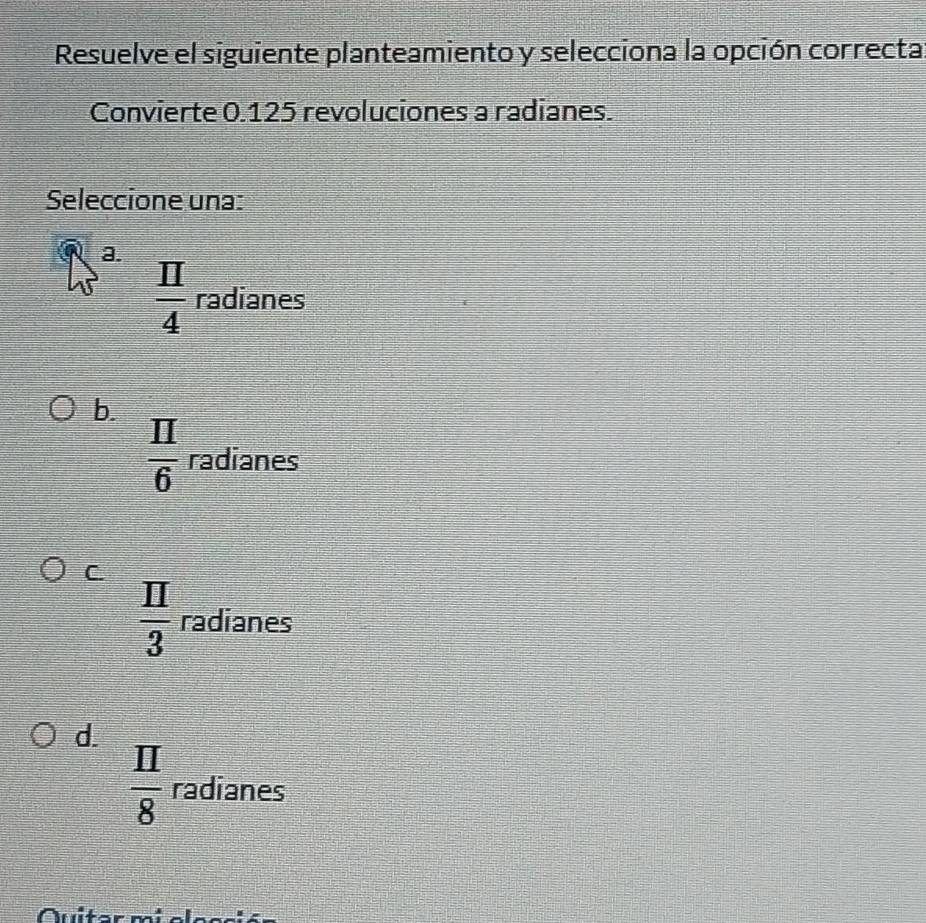 Resuelve el siguiente planteamiento y selecciona la opción correcta
Convierte 0.125 revoluciones a radianes.
Seleccione una:
a.
 π /4  radianes
b.
 π /6  radianes
C.
 II/3  radianes
d.
 II/8  radianes