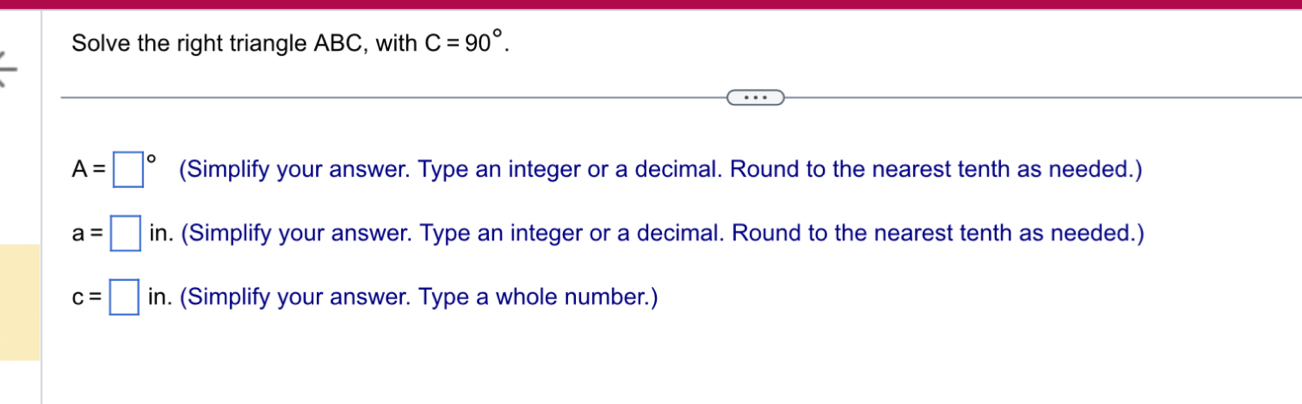 Solve the right triangle ABC, with C=90°.
A=□° (Simplify your answer. Type an integer or a decimal. Round to the nearest tenth as needed.)
a=□ in. (Simplify your answer. Type an integer or a decimal. Round to the nearest tenth as needed.)
c=□ in. . (Simplify your answer. Type a whole number.)