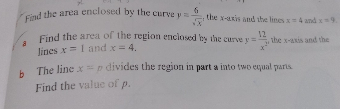 Find the area enclosed by the curve y= 6/sqrt(x)  , the x-axis and the lines x=4 and x=9. 
a Find the area of the region enclosed by the curve y= 12/x^2  , the x-axis and the 
lines x=1 and x=4. 
b The line x=p divides the region in part a into two equal parts. 
Find the value of p.