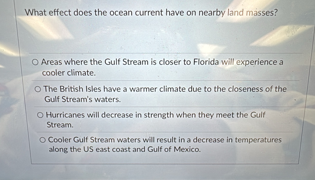 What effect does the ocean current have on nearby land masses?
Areas where the Gulf Stream is closer to Florida will experience a
cooler climate.
The British Isles have a warmer climate due to the closeness of the
Gulf Stream's waters.
Hurricanes will decrease in strength when they meet the Gulf
Stream.
Cooler Gulf Stream waters will result in a decrease in temperatures
along the US east coast and Gulf of Mexico.