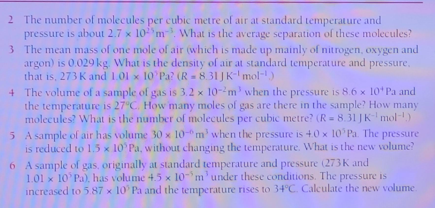 The number of molecules per cubic metre of air at standard temperature and 
pressure is about 2.7* 10^(25)m^(-3). What is the average separation of these molecules? 
3 The mean mass of one mole of air which is made up mainly of nitrogen, oxygen and 
argon) is 0.029 kg. What is the density of air at standard temperature and pressure, 
that is, 273 K and 1.01* 10^5Pa?(R=8.31JK^(-1)mol^(-1).)
4 The volume of a sample of gas is 3.2* 10^(-2)m^3 when the pressure is 8.6* 10^+Pa and 
the temperature is 27°( How many moles of gas are there in the sample? How many 
molecules? What is the number of molecules per cubic metre? (R=8.31JK^(-1)mol^(-1).)
5 A sample of air has volume 30* 10^(-6)m^3 when the pressure is 4.0* 10^5Pa. The pressure 
is reduced to 1.overline 5* 10^5Pa , without changing the temperature. What is the new volume? 
6 A sample of gas, originally at standard temperature and pressure (273K and
1.01* 10^5Pa) , has volume 4.5* 10^(-5)m^3 under these conditions. The pressure is 
increased to 5.87* 10^5 Pa and the temperature rises to 34°C. Calculate the new volume.