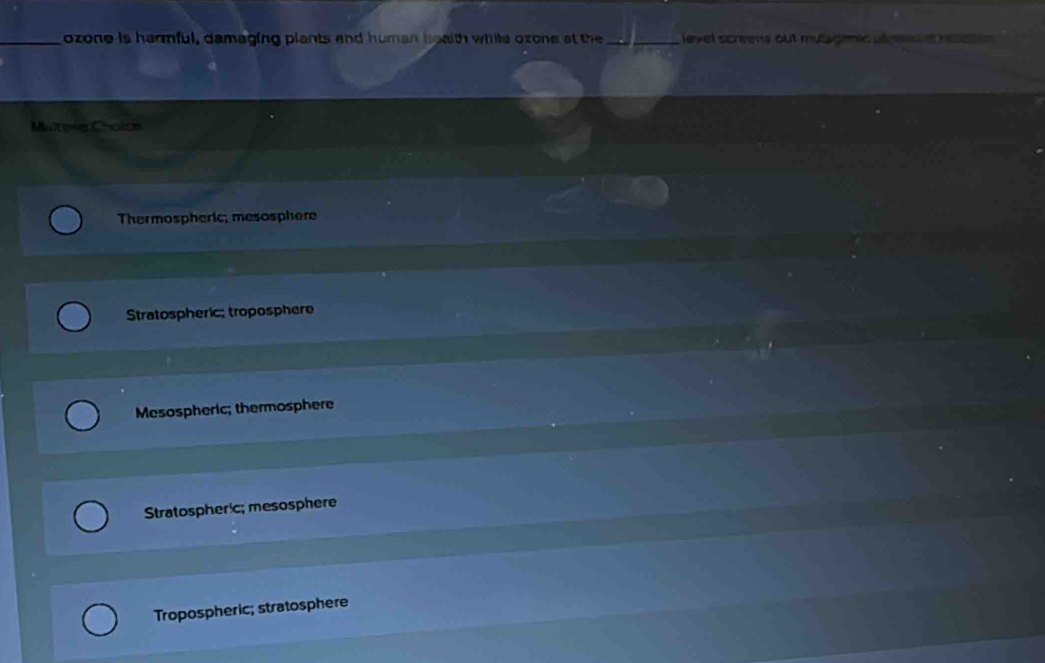 ozone is harmful, damaging plants and human boaith while ozone at the _ level screens out mutagenic atpmc t naton 
Maitera Cholce
Thermospheric; mesosphere
Stratospheric; troposphere
Mesospheric; thermosphere
Stratospheric; mesosphere
Tropospheric; stratosphere