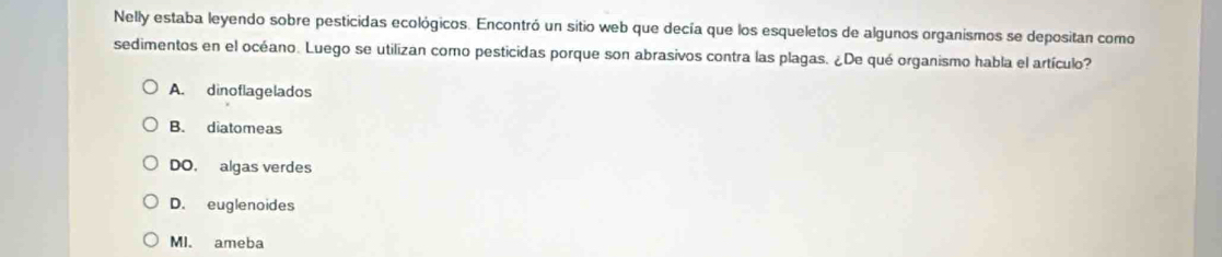 Nelly estaba leyendo sobre pesticidas ecológicos. Encontró un sitio web que decía que los esqueletos de algunos organismos se depositan como
sedimentos en el océano. Luego se utilizan como pesticidas porque son abrasivos contra las plagas. ¿De qué organismo habla el artículo?
A. dinoflagelados
B. diatomeas
DO. algas verdes
D. euglenoides
MI. ameba