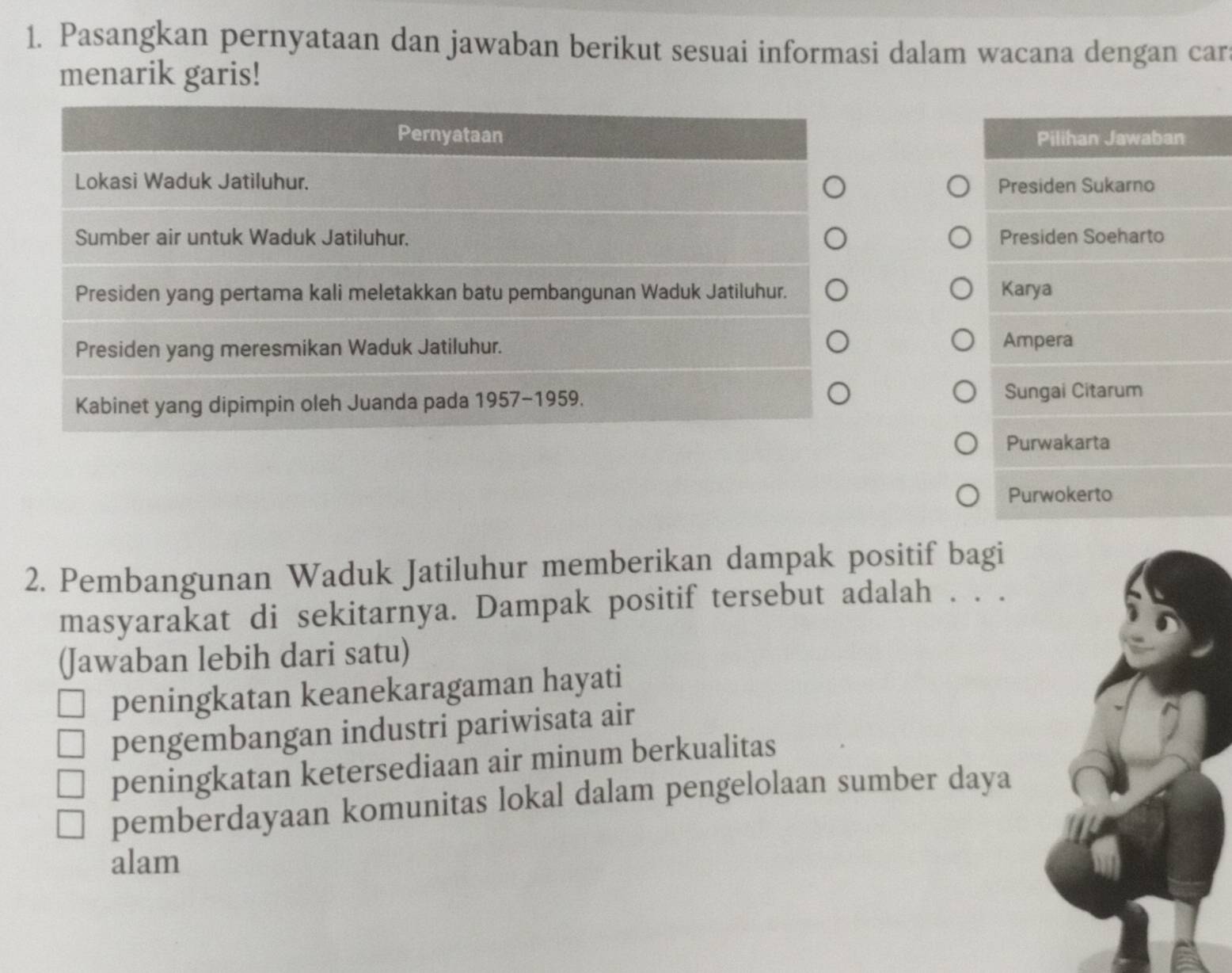 Pasangkan pernyataan dan jawaban berikut sesuai informasi dalam wacana dengan car
menarik garis!
Pilihan Jawaban
Presiden Sukarno
Presiden Soeharto
Karya
Ampera
Sungai Citarum
Purwakarta
Purwokerto
2. Pembangunan Waduk Jatiluhur memberikan dampak positif bagi
masyarakat di sekitarnya. Dampak positif tersebut adalah . . .
(Jawaban lebih dari satu)
peningkatan keanekaragaman hayati
pengembangan industri pariwisata air
peningkatan ketersediaan air minum berkualitas
pemberdayaan komunitas lokal dalam pengelolaan sumber daya
alam