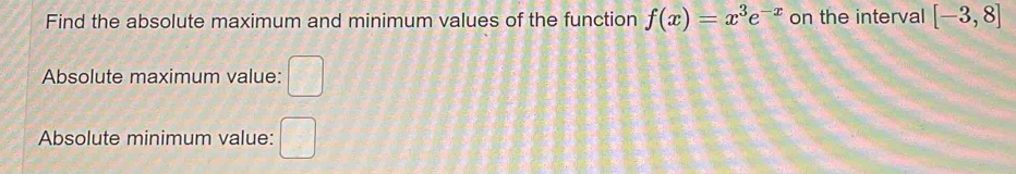 Find the absolute maximum and minimum values of the function f(x)=x^3e^(-x) on the interval [-3,8]
Absolute maximum value: □ 
Absolute minimum value: □