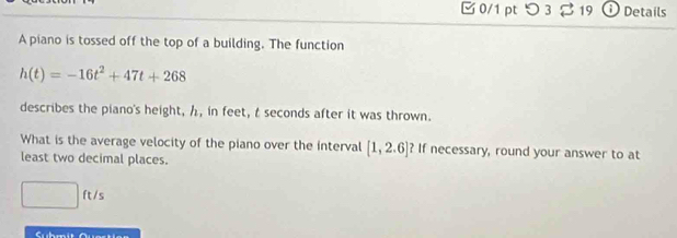 つ 3 219 D Details 
A piano is tossed off the top of a building. The function
h(t)=-16t^2+47t+268
describes the piano's height, h, in feet, t seconds after it was thrown. 
What is the average velocity of the piano over the interval [1,2.6] ? If necessary, round your answer to at 
least two decimal places.
□ ft/s