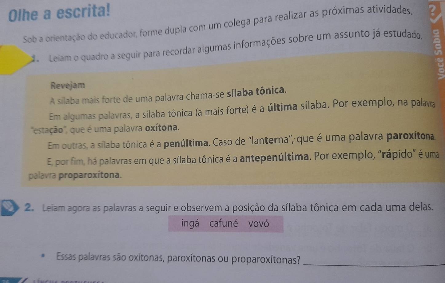 Olhe a escrita! B 
Sob a orientação do educador, forme dupla com um colega para realizar as próximas atividades. 
Leiam o quadro a seguir para recordar algumas informações sobre um assunto já estudado. 
Revejam 
A silaba mais forte de uma palavra chama-se sílaba tônica. 
Em algumas palavras, a sílaba tônica (a mais forte) é a última sílaba. Por exemplo, na palavra 
"estação", que é uma palavra oxítona. 
Em outras, a sílaba tônica é a penúltima. Caso de “lanterna”, que é uma palavra paroxítona. 
E por fim, há palavras em que a sílaba tônica é a antepenúltima. Por exemplo, “rápido” é uma 
palavra proparoxítona. 
2. Leiam agora as palavras a seguir e observem a posição da sílaba tônica em cada uma delas. 
ingá cafuné vovó 
Essas palavras são oxítonas, paroxítonas ou proparoxítonas?_