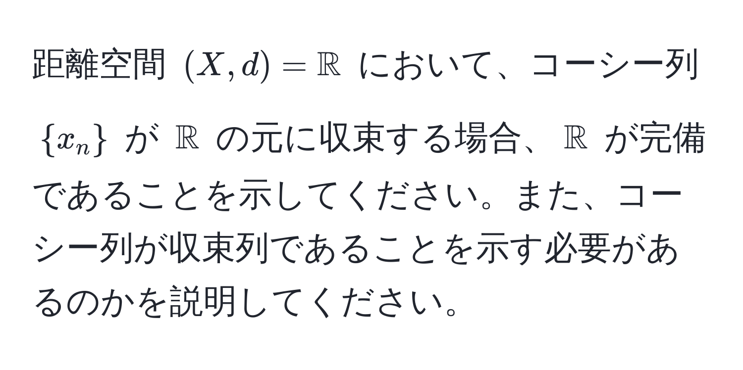 距離空間 $(X, d) = mathbbR$ において、コーシー列 $x_n$ が $mathbbR$ の元に収束する場合、$mathbbR$ が完備であることを示してください。また、コーシー列が収束列であることを示す必要があるのかを説明してください。