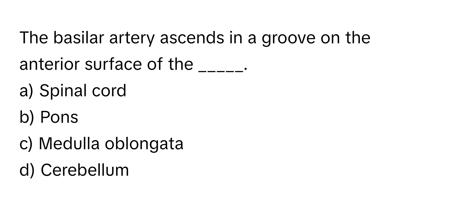 The basilar artery ascends in a groove on the anterior surface of the _____.

a) Spinal cord 
b) Pons 
c) Medulla oblongata 
d) Cerebellum