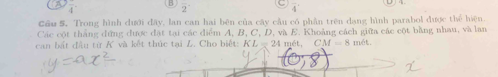 a frac 4· 
B overline 2^(·)
overline 4^(·)
Cầu 5. Trong hình dưới đây, lan can hai bên của cây cầu có phần trên dạng hình parabol được thể hiện. 
Các cột thẳng dứng được đặt tại các diểm A, B, C, D, và E. Khoảng cách giữa các cột bằng nhau, và lan 
can bắt đầu từ K và kết thúc tại L. Cho biết: KL=24 mét, CM=8met.