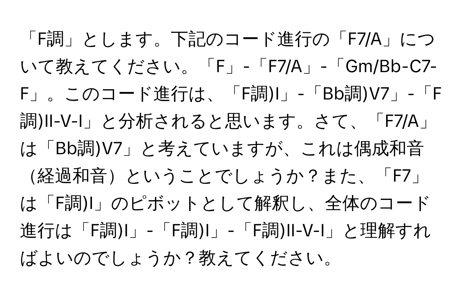 「F調」とします。下記のコード進行の「F7/A」について教えてください。「F」-「F7/A」-「Gm/Bb-C7-F」。このコード進行は、「F調)I」-「Bb調)V7」-「F調)II-V-I」と分析されると思います。さて、「F7/A」は「Bb調)V7」と考えていますが、これは偶成和音経過和音ということでしょうか？また、「F7」は「F調)I」のピボットとして解釈し、全体のコード進行は「F調)I」-「F調)I」-「F調)II-V-I」と理解すればよいのでしょうか？教えてください。