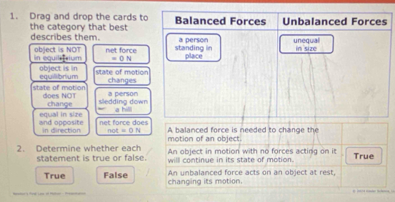 Drag and drop the cards to Balanced Forces Unbalanced Forces
the category that best
describes them. a person unequal
object is NOT net force standing in in size
in equili rium =0N place
object is in
equilibrium state of motion
changes
state of motion a person
does NOT sledding down
change
equal in size a hill
and opposite net force does A balanced force is needed to change the
in direction not=0N
motion of an object.
2. Determine whether each An object in motion with no forces acting on it True
statement is true or false. will continue in its state of motion.
True False An unbalanced force acts on an object at rest,
changing its motion.
t L E 2024 E esler Sclenoe La