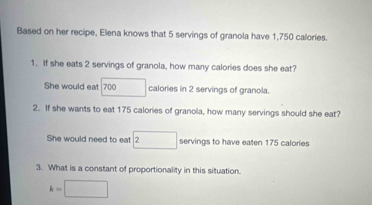 Based on her recipe, Elena knows that 5 servings of granola have 1,750 calories. 
1. If she eats 2 servings of granola, how many calories does she eat? 
She would eat 700 calories in 2 servings of granola. 
2. If she wants to eat 175 calories of granola, how many servings should she eat? 
She would need to eat □ 2 servings to have eaten 175 calories
3. What is a constant of proportionality in this situation.
k=□