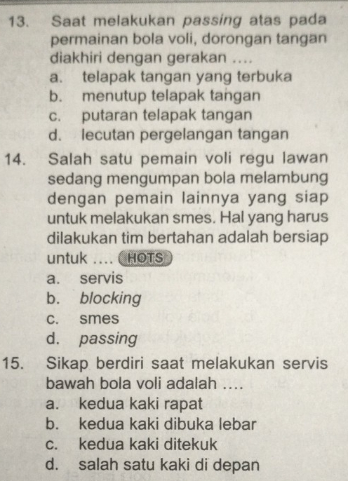 Saat melakukan passing atas pada
permainan bola voli, dorongan tangan
diakhiri dengan gerakan ....
a. telapak tangan yang terbuka
b. menutup telapak tangan
c. putaran telapak tangan
d. lecutan pergelangan tangan
14. Salah satu pemain voli regu lawan
sedang mengumpan bola melambung
dengan pemain lainnya yang siap 
untuk melakukan smes. Hal yang harus
dilakukan tim bertahan adalah bersiap
untuk .... ( HOTS
a. servis
b. blocking
c. smes
d. passing
15. Sikap berdiri saat melakukan servis
bawah bola voli adalah ....
a. kedua kaki rapat
b. kedua kaki dibuka lebar
c. kedua kaki ditekuk
d. salah satu kaki di depan