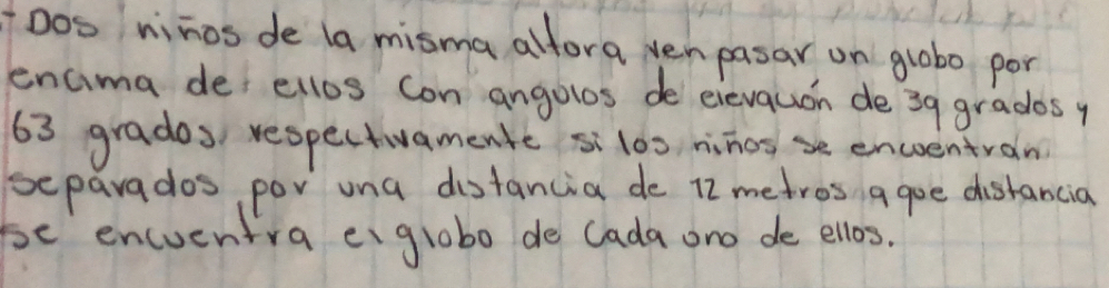 Dos ninos de la misma alfora ven pasar on lobo por 
encima def ellos con angolos de eievquon de 39 grados y
63 grados, respectivamente silos, ninosse encentran 
separados por una distancia de 12 metros agoe distancia 
be encuentra eiglobo de lada ono de ellos.