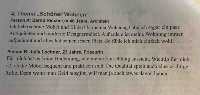 Thema „Schöner Wohnen“ 
Person A: Bernd Rischer,m 46 Jahre, Architekt 
Ich liebe schöne Möbel und Bilder! In meiner Wohnung habe ich sogar ein paar 
Antiquitäten und moderne Designermöbel. Außerdem ist meine Wohnung immer 
aufgeräumt und alles hat seinen festen Platz. So fühle ich mich einfach wohl! 
Person B: Julia Lochner, 23 Jahre, Friseurin 
Für mich hat es keine Bedeutung, wie meine Einrichtung aussieht. Wichtig für mich 
ist. ob die Möbel bequem und praktisch sind. Die Qualität spielt auch eine wichtige 
Rolle. Denn wenn man Geld ausgibt, will man ja auch etwas davon haben.