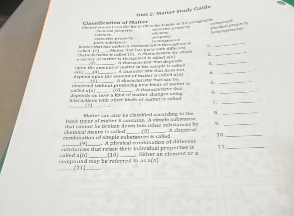 Matter Study Guide
Classification of Matter
compound
Choose words from the list to fill in the blanks in the paragraphs.
trintiore element Intensive property physical property
chemical property
beterogeneous
estensive property property
pure substance homogenous
Matter that has uniform characteristics throughout is
called (1) . Matter that has parts with different 1.
_
characteristics is called [2 1 A characteristic by which 2._
a variety of matter is recognized is called a(n)
(3) . A characteristic that depends
upon the amount of matter in the sample is called 3.
_
a(n) (4) . A characteristic that does not
depend upon the amount of matter is called a(n) 4.
_
(5) . A characteristic that can be
observed without producing new kinds of matter is S.
_
called a(n) (6) A characteristic that
depends on how a kind of matter changes using 6.
interactions with other kinds of matter is called 
7._
_(7)_
Matter can also be classified according to the B._
basic types of matter it contains. A simple substance
that cannot be broken down into other substances by 9._
chemical means is called _(8)_ . A chemical
combination of simple substances is called 10._
(9)_ A physical combination of different
substances that retain their individual properties is 11._
called a(n) _(10)_ . Either an element or a
compound may be referred to as a(n)
_(11)_ .