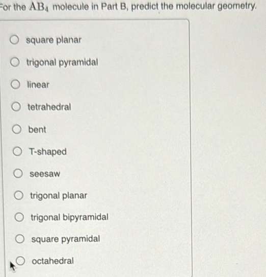 For the AB_4 molecule in Part B, predict the molecular geometry.
square planar
trigonal pyramidal
linear
tetrahedral
bent
T-shaped
seesaw
trigonal planar
trigonal bipyramidal
square pyramidal
octahedral