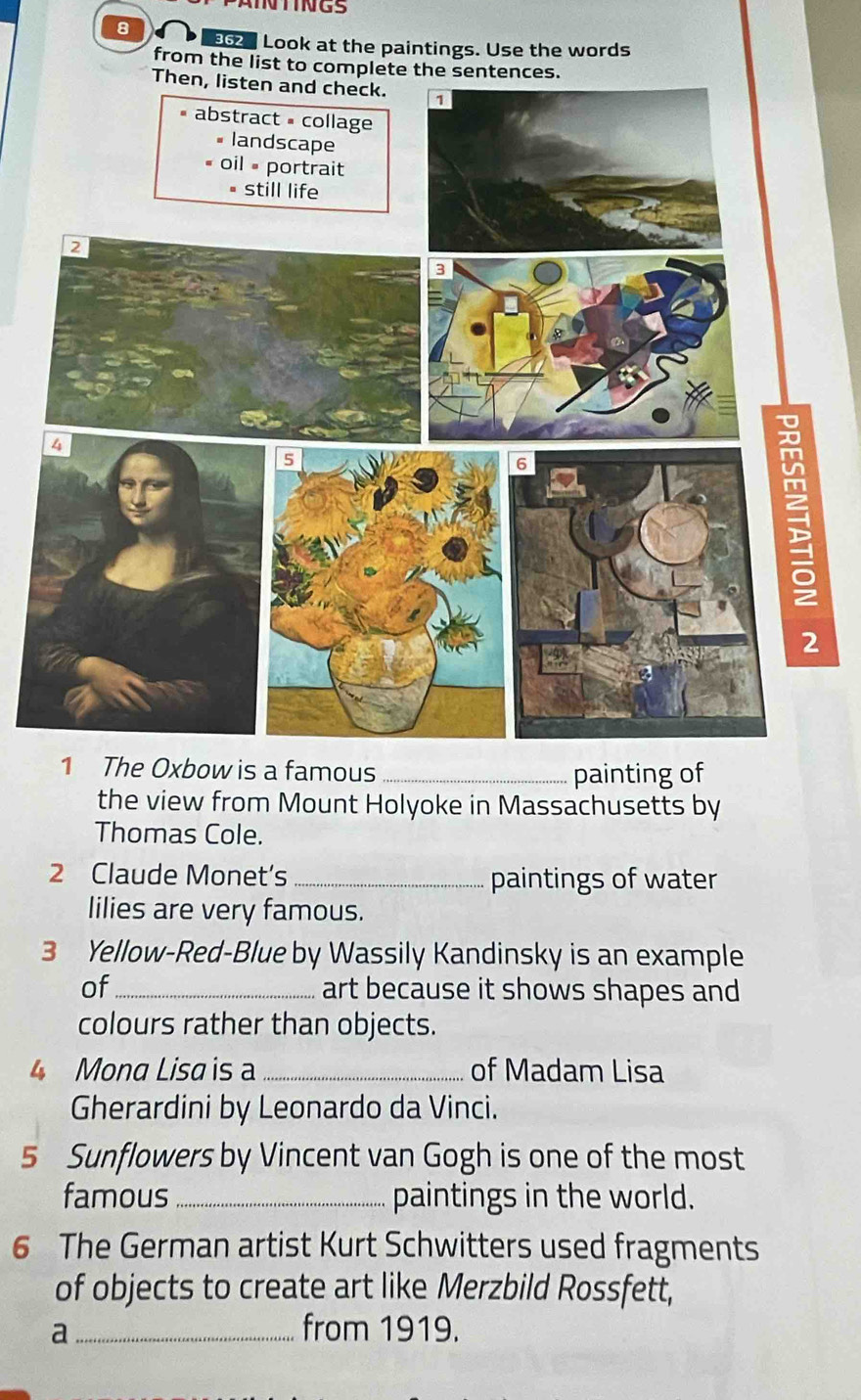 NTINGS 
8 962 Look at the paintings. Use the words 
from the l 
1 The Oxbow is a famous _painting of 
the view from Mount Holyoke in Massachusetts by 
Thomas Cole. 
2 Claude Monet's_ paintings of water 
lilies are very famous. 
3 Yellow-Red-Blue by Wassily Kandinsky is an example 
of_ art because it shows shapes and 
colours rather than objects. 
4 Mona Lisa is _of Madam Lisa 
Gherardini by Leonardo da Vinci. 
5 Sunflowers by Vincent van Gogh is one of the most 
famous_ paintings in the world. 
6 The German artist Kurt Schwitters used fragments 
of objects to create art like Merzbild Rossfett, 
a _from 1919.