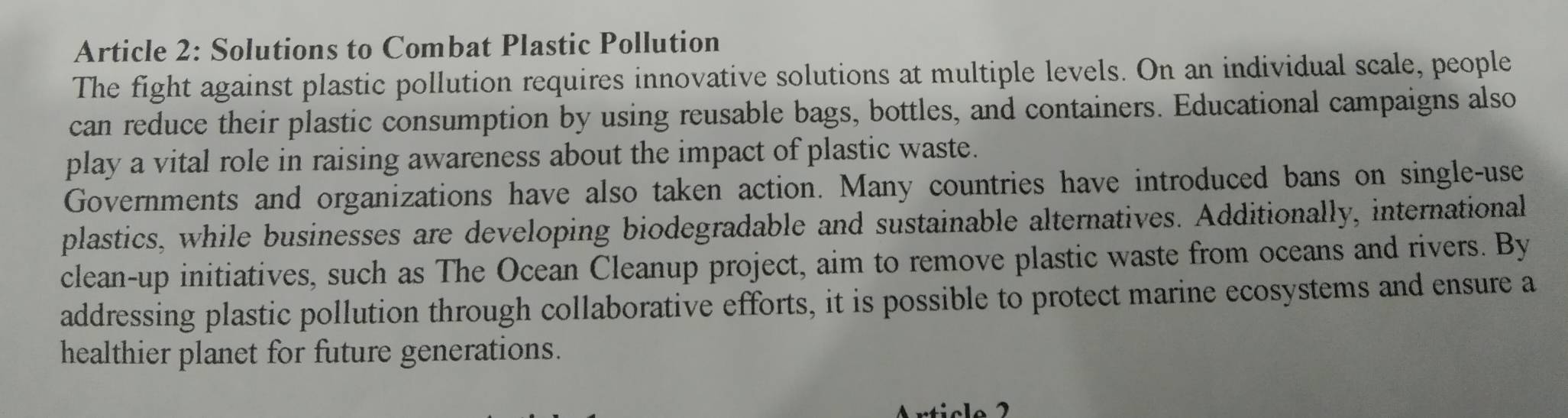 Article 2: Solutions to Combat Plastic Pollution 
The fight against plastic pollution requires innovative solutions at multiple levels. On an individual scale, people 
can reduce their plastic consumption by using reusable bags, bottles, and containers. Educational campaigns also 
play a vital role in raising awareness about the impact of plastic waste. 
Governments and organizations have also taken action. Many countries have introduced bans on single-use 
plastics, while businesses are developing biodegradable and sustainable alternatives. Additionally, international 
clean-up initiatives, such as The Ocean Cleanup project, aim to remove plastic waste from oceans and rivers. By 
addressing plastic pollution through collaborative efforts, it is possible to protect marine ecosystems and ensure a 
healthier planet for future generations.