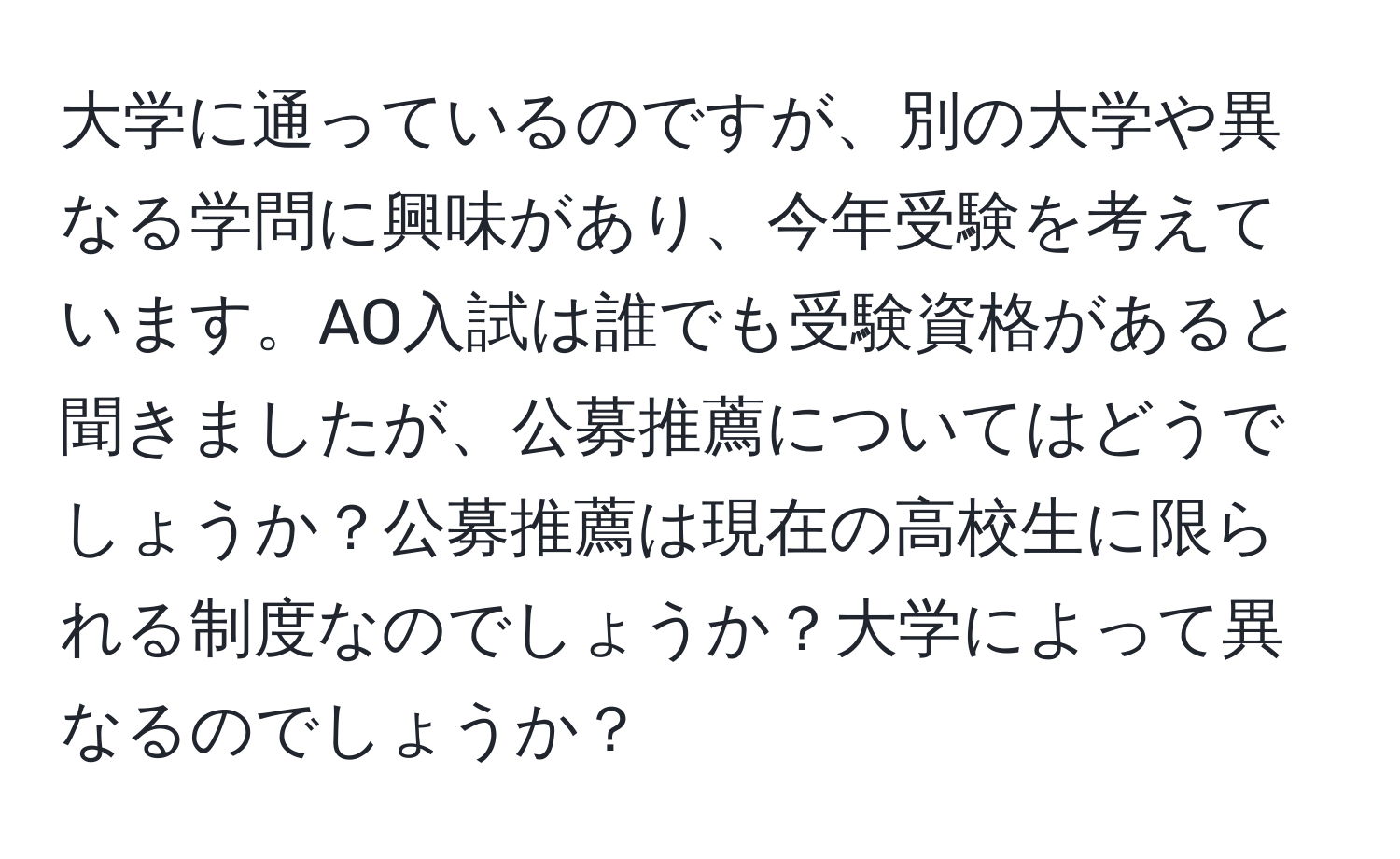 大学に通っているのですが、別の大学や異なる学問に興味があり、今年受験を考えています。AO入試は誰でも受験資格があると聞きましたが、公募推薦についてはどうでしょうか？公募推薦は現在の高校生に限られる制度なのでしょうか？大学によって異なるのでしょうか？