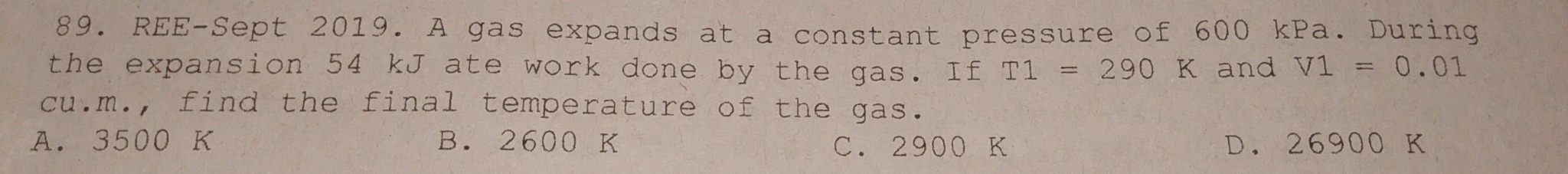 REE-Sept 2019. A gas expands at a constant pressure of 600 kPa. During
the expansion 54 kJ ate work done by the gas. If T1=290K and V1=0.01
cu.m., find the final temperature of the gas.
A. 3500 K B. 2600 K C. 2900 K D. 26900 K