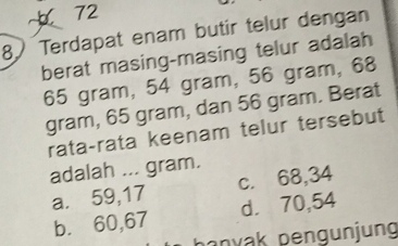 72
8 Terdapat enam butir telur dengan
berat masing-masing telur adalah
65 gram, 54 gram, 56 gram, 68
gram, 65 gram, dan 56 gram. Berat
rata-rata keenam telur tersebut
adalah ... gram.
a. 59,17 c. 68,34
b. 60,67 d. 70,54
hanyak pengunjung