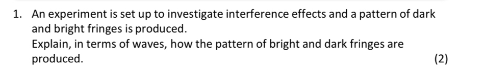 An experiment is set up to investigate interference effects and a pattern of dark 
and bright fringes is produced. 
Explain, in terms of waves, how the pattern of bright and dark fringes are 
produced. (2)